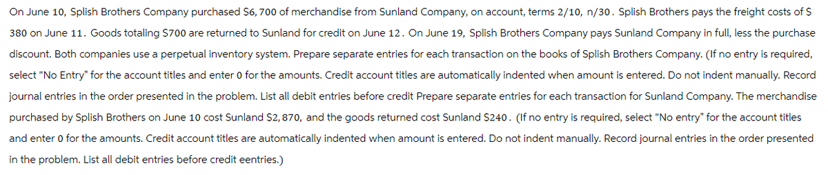 On June 10, Splish Brothers Company purchased $6,700 of merchandise from Sunland Company, on account, terms 2/10, n/30. Splish Brothers pays the freight costs of $
380 on June 11. Goods totaling $700 are returned to Sunland for credit on June 12. On June 19, Splish Brothers Company pays Sunland Company in full, less the purchase
discount. Both companies use a perpetual inventory system. Prepare separate entries for each transaction on the books of Splish Brothers Company. (If no entry is required,
select "No Entry" for the account titles and enter 0 for the amounts. Credit account titles are automatically indented when amount is entered. Do not indent manually. Record
journal entries in the order presented in the problem. List all debit entries before credit Prepare separate entries for each transaction for Sunland Company. The merchandise
purchased by Splish Brothers on June 10 cost Sunland $2,870, and the goods returned cost Sunland $240. (If no entry is required, select "No entry" for the account titles
and enter 0 for the amounts. Credit account titles are automatically indented when amount is entered. Do not indent manually. Record journal entries in the order presented
in the problem. List all debit entries before credit eentries.)