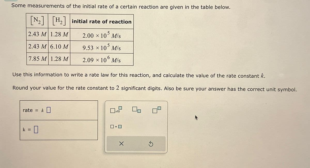 Some measurements of the initial rate of a certain reaction are given in the table below.
[N₂] [H₂] initial rate of reaction
2.43 M 1.28 M
2.00 × 105 M/s
2.43 M 6.10 M
9.53 × 105 M/s
7.85 M 1.28 M
2.09 × 106 M/s
Use this information to write a rate law for this reaction, and calculate the value of the rate constant k.
Round your value for the rate constant to 2 significant digits. Also be sure your answer has the correct unit symbol.
rate = k0
=
0
x10
ロ・ロ
X
00
S