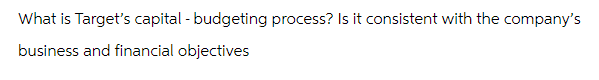 What is Target's capital - budgeting process? Is it consistent with the company's
business and financial objectives