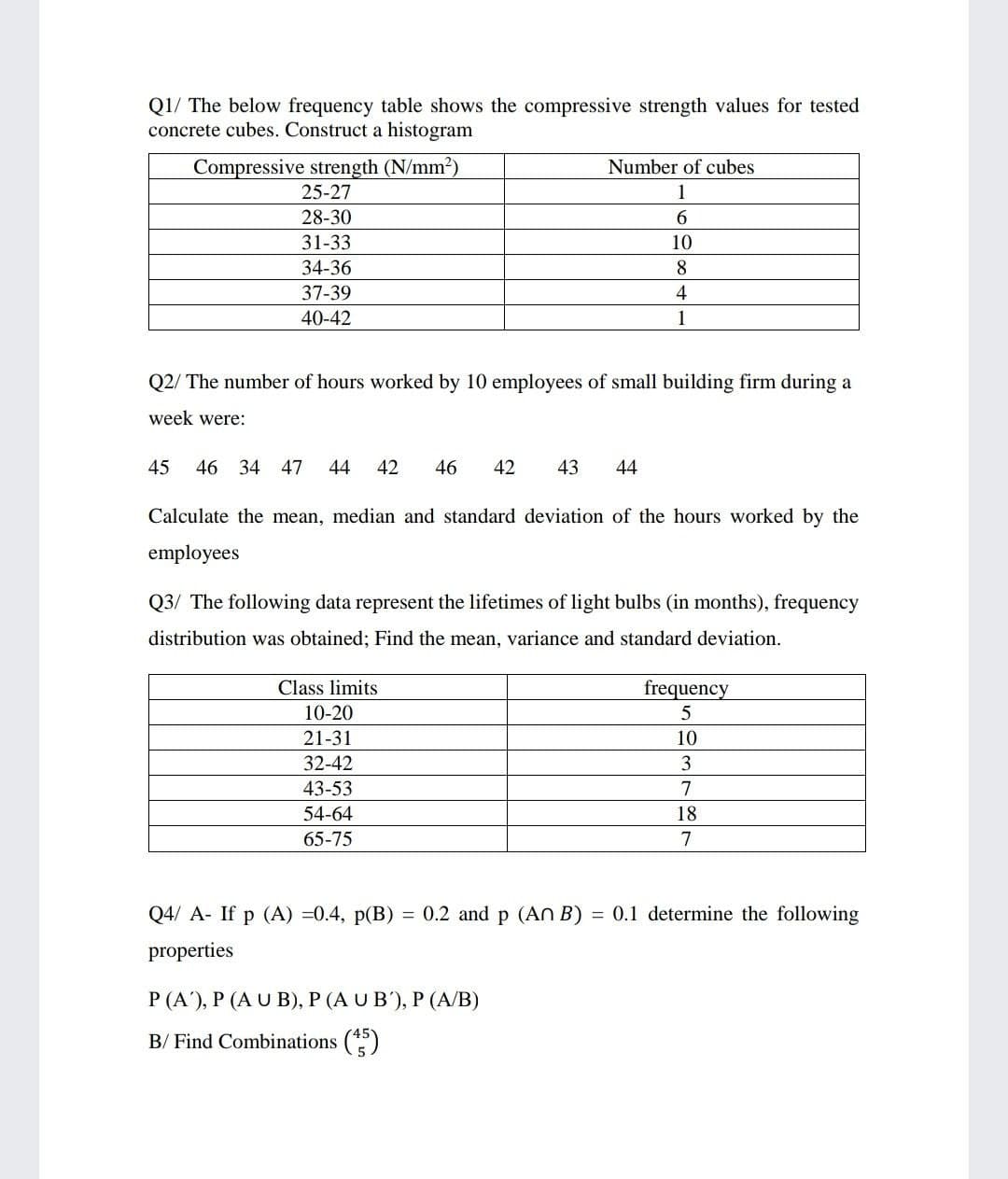 Q1/ The below frequency table shows the compressive strength values for tested
concrete cubes. Construct a histogram
Compressive strength (N/mm2)
25-27
Number of cubes
1
28-30
31-33
10
34-36
8
37-39
4
40-42
1
Q2/ The number of hours worked by 10 employees of small building firm during a
week were:
45
46 34 47
44
42
46
42
43
44
Calculate the mean, median and standard deviation of the hours worked by the
employees
Q3/ The following data represent the lifetimes of light bulbs (in months), frequency
distribution was obtained; Find the mean, variance and standard deviation.
Class limits
frequency
10-20
21-31
10
32-42
3
43-53
7
54-64
18
65-75
7
Q4/ A- If p (A) =0.4, p(B)
= 0.2 and p (An B) = 0.1 determine the following
properties
P (A'), P (A U B), P (A U B'), P (A/B)
B/ Find Combinations (*)
