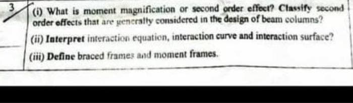 3
(i) What is moment magnification or second order effect? Classify second
order effects that are generally considered in the design of beam columns?
(ii) Interpret interaction equation, interaction curve and interaction surface?
(iii) Define braced frames and moment frames.
