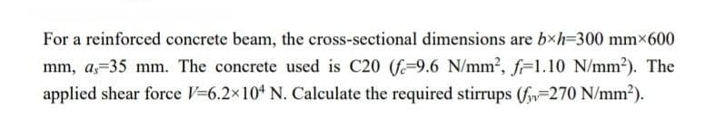 For a reinforced concrete beam, the cross-sectional dimensions are bxh=300 mmx600
mm, a, 35 mm. The concrete used is C20 (f-9.6 N/mm², f-1.10 N/mm²). The
applied shear force V=6.2×104 N. Calculate the required stirrups (f-270 N/mm²).