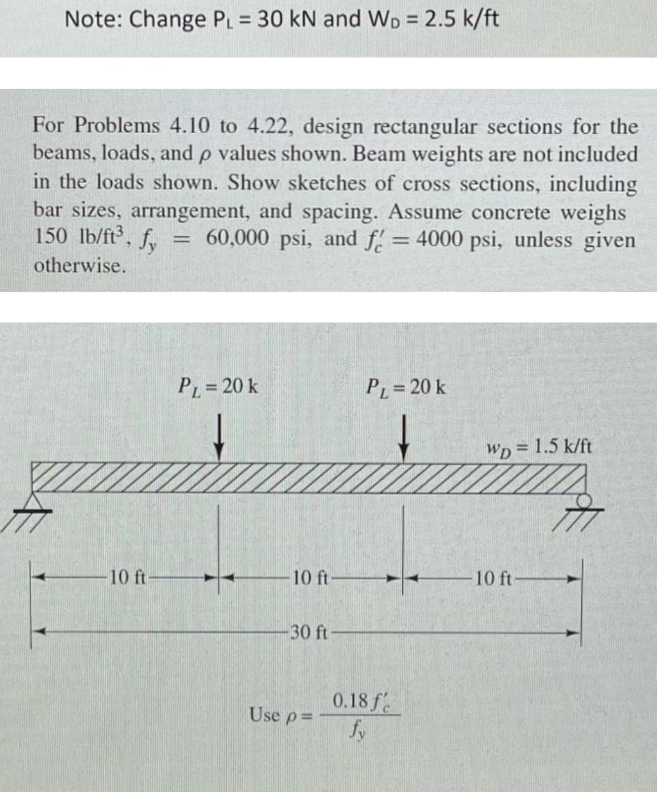 Note: Change PL = 30 kN and WD = 2.5 k/ft
For Problems 4.10 to 4.22, design rectangular sections for the
beams, loads, and p values shown. Beam weights are not included
in the loads shown. Show sketches of cross sections, including
bar sizes, arrangement, and spacing. Assume concrete weighs
150 lb/ft³, fy
60,000 psi, and f = 4000 psi, unless given
=
otherwise.
PL = 20 k
PL=20 k
WD = 1.5 k/ft
10 ft
10 ft-
-30 ft-
Use p=
0.18 f
fy
10 ft