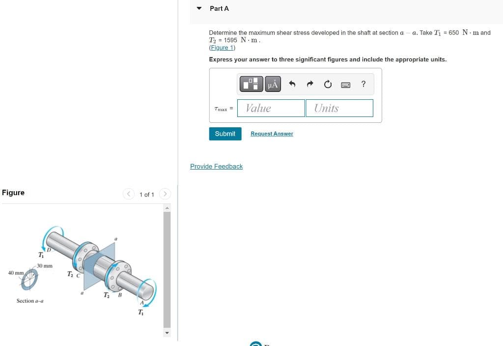 Figure
40 mm
T₁
30 mm
Section a-a
T₂ C
T₂ B
1 of 1
T₁
Part A
Determine the maximum shear stress developed in the shaft at section a a. Take T₁ = 650 Nm and
T₂ 1595 N·m
(Figure 1)
Express your answer to three significant figures and include the appropriate units.
μÀ
?
Tmax =
Value
Units
Submit
Provide Feedback
Request Answer