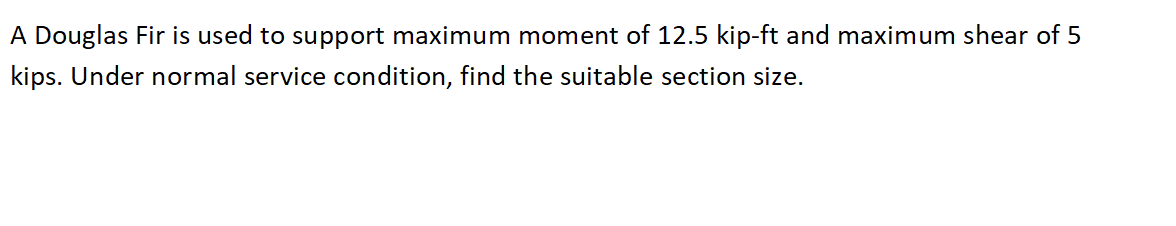 A Douglas Fir is used to support maximum moment of 12.5 kip-ft and maximum shear of 5
kips. Under normal service condition, find the suitable section size.