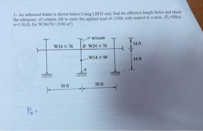 1- An unbraced frame is shown below.Using LRFD only find the effective length factor and check
the adequacy of column AB to carry the applied load of 1200k with respect to x-axis.. (Fy-50ksi;
a-1.0) (Ix for W24x76= 2100 in¹)
W14x99
T1
W24 X 76
B W24 x 76
4
W14 X 99
30 ft
30 ft
Pu=
+
++
7777.
4
14 ft
14 ft