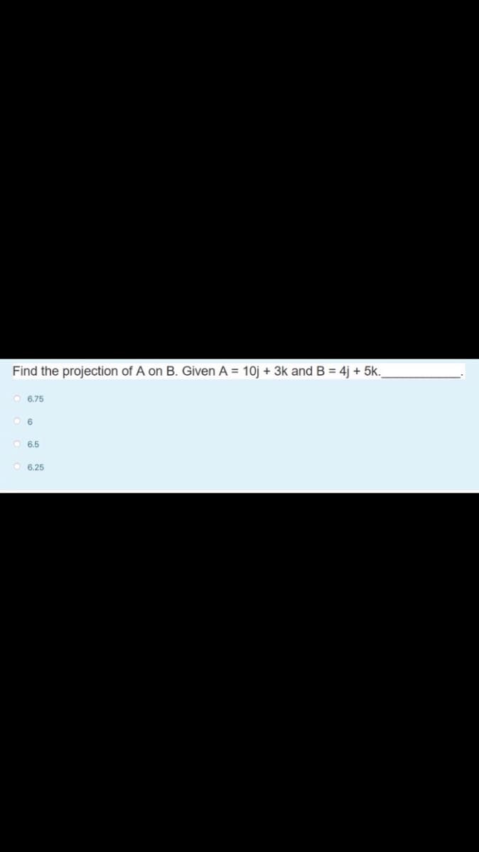 Find the projection of A on B. Given A = 10j + 3k and B = 4j + 5k.
6.75
6.5
6.25
