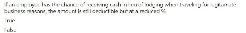 If an employee has the chance of receiving cash in lieu of lodging when traveling for legitamate
business reasons, the amount is still deductible but at a reduced %
True
False
