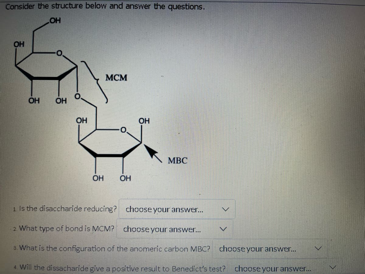 Consider the structure below and answer the questions.
OH
OH
OH OH
O
OH
OH
MCM
OH
OH
MBC
1. Is the disaccharide reducing?
2. What type of bond is MCM?
3. What is the configuration of the anomeric carbon MBC? choose your answer...
4. Will the dissacharide give a positive result to Benedict's test? choose your answer...
choose your answer...
choose your answer...
V