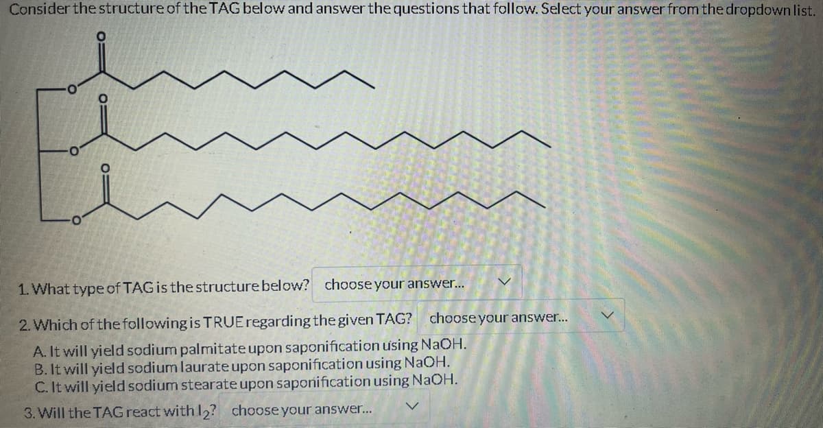 Consider the structure of the TAG below and answer the questions that follow. Select your answer from the dropdown list.
01
1. What type of TAG is the structure below? choose your answer...
2. Which of the following is TRUE regarding the given TAG? choose your answer...
A. It will yield sodium palmitate upon saponification using NaOH.
B. It will yield sodium laurate upon saponification using NaOH.
C. It will yield sodium stearate upon saponification using NaOH.
3. Will the TAG react with 12? choose your answer...