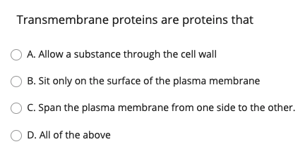 Transmembrane proteins are proteins that
O A. Allow a substance through the cell wall
B. Sit only on the surface of the plasma membrane
C. Span the plasma membrane from one side to the other.
O D. All of the above
