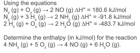 Using the equations
N, (g) + O, (g) → 2 NO (g) AH° = 180.6 kJ/mol
N, (g) + 3 H, (g) → 2 NH, (g) AH° = -91.8 kJ/mol
2 H, (g) + O, (g) → 2 H,Ó (g) AH° = -483.7 kJ/mol
%3D
Determine the enthalpy (in kJ/mol) for the reaction
4 NH, (g) + 5 O, (g) → 4 NO (g) + 6 H,0 (g).
