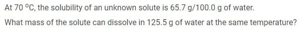 At 70 °C, the solubility of an unknown solute is 65.7 g/100.0 g of water.
What mass of the solute can dissolve in 125.5 g of water at the same temperature?
