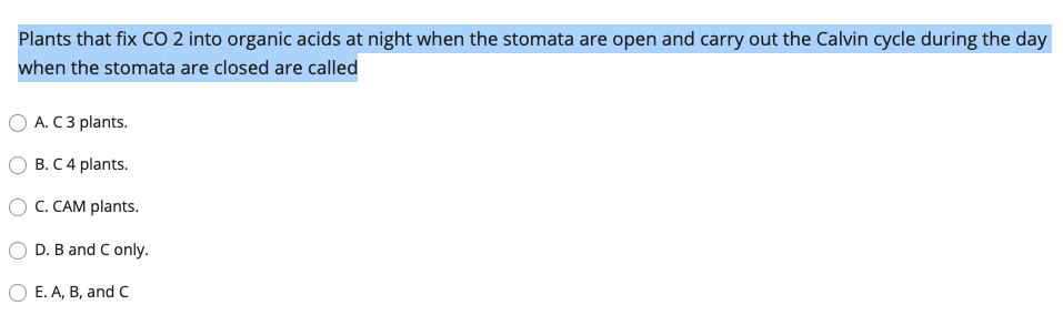 Plants that fix CO 2 into organic acids at night when the stomata are open and carry out the Calvin cycle during the day
when the stomata are closed are called
O A. C 3 plants.
B. C 4 plants.
C. CAM plants.
D. B and C only.
E. A, B, and C
