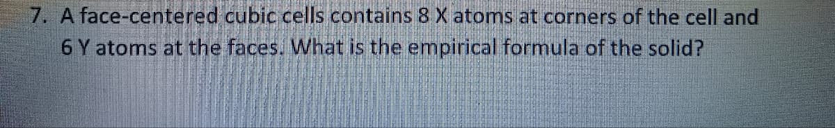 7. A face-centered cubic cells contains 8 X atoms at corners of the cell and
6 Y atoms at the faces. What is the empirical formula of the solid?