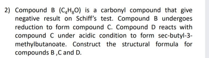 2) Compound B (C,H30) is a carbonyl compound that give
negative result on Schiff's test. CompoundB undergoes
reduction to form compound c. Compound D reacts with
compound C under acidic condition to form sec-butyl-3-
methylbutanoate. Construct the structural formula for
compounds B ,C and D.
