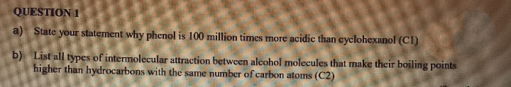 QUESTION 1
a) State your statement why phenol is 100 million times more acidic than cyclohexanol (C1)
b) List all types of intermolecular attraction between alcohol molecules that make their boiling points
higher than hydrocarbons with the same number of carbon atoms (C2)
