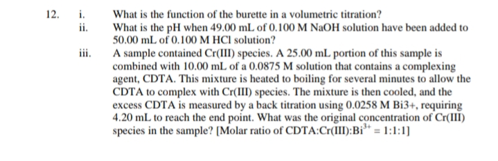 12.
i.
What is the function of the burette in a volumetric titration?
ii.
What is the pH when 49.00 mL of 0.100 M NaOH solution have been added to
50.00 mL of 0.100 M HCl solution?
iii.
A sample contained Cr(III) species. A 25.00 mL portion of this sample is
combined with 10.00 mL of a 0.0875 M solution that contains a complexing
agent, CDTA. This mixture is heated to boiling for several minutes to allow the
CDTA to complex with Cr(III) species. The mixture is then cooled, and the
excess CDTA is measured by a back titration using 0.0258 M Bi3+, requiring
4.20 mL to reach the end point. What was the original concentration of Cr(III)
species in the sample? [Molar ratio of CDTA:Cr(III): Bi³+ = 1:1:1]