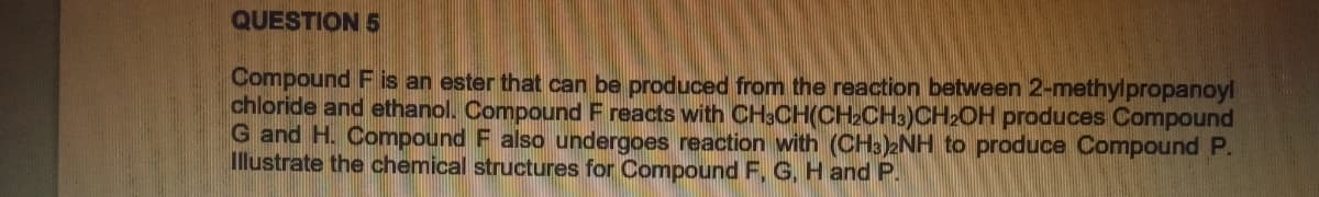 QUESTION 5
Compound F is an ester that can be produced from the reaction between 2-methylpropanoyl
chloride and ethanol. Compound F reacts with CH3CH(CH₂CH3)CH2OH produces Compound
G and H. Compound F also undergoes reaction with (CH3)2NH to produce Compound P.
Illustrate the chemical structures for Compound F, G, H and P.