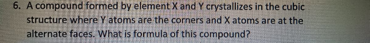 6. A compound formed by element X and Y crystallizes in the cubic
structure where Y atoms are the corners and X atoms are at the
alternate faces. What is formula of this compound?