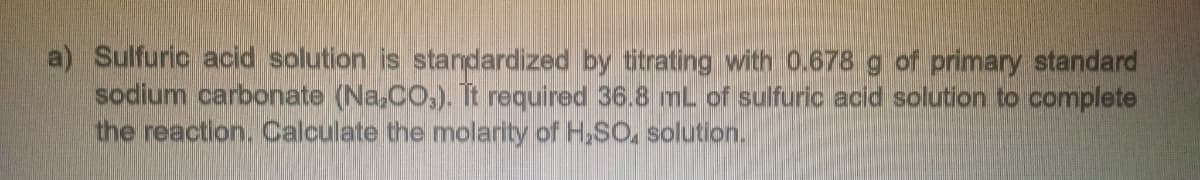 a) Sulfuric acid solution is standardized by titrating with 0.678 g of primary standard
sodium carbonate (Na₂CO3). It required 36.8 mL of sulfuric acid solution to complete
the reaction. Calculate the molarity of H₂SO, solution.