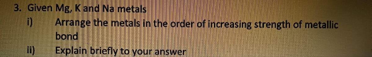 3. Given Mg, K and Na metals
ii)
Arrange the metals in the order of increasing strength of metallic
bond
Explain briefly to your answer