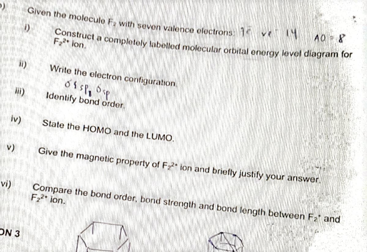 p)
€
E
iv)
vi)
€
ON 3
Given the molecule F, with seven valence electrons: 1
40 = 8
Construct a completely labelled molecular orbital energy level diagram for
Fion.
Write the electron configuration
of sp, 64
Identify bond order
State the HOMO and the LUMO.
Give the magnetic property of F₂2 ion and briefly justify your answer.
Compare the bond order, bond strength and bond length between F₂ and
F₂²* ion.