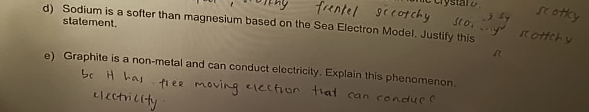 frentel secotchy
d) Sodium is a softer than magnesium based on the Sea Electron Model. Justify this
statement.
Scottcy
j by
stoy scottchy
e) Graphite is a non-metal and can conduct electricity. Explain this phenomenon.
that can conduc
be it has free moving election
electricity
♫