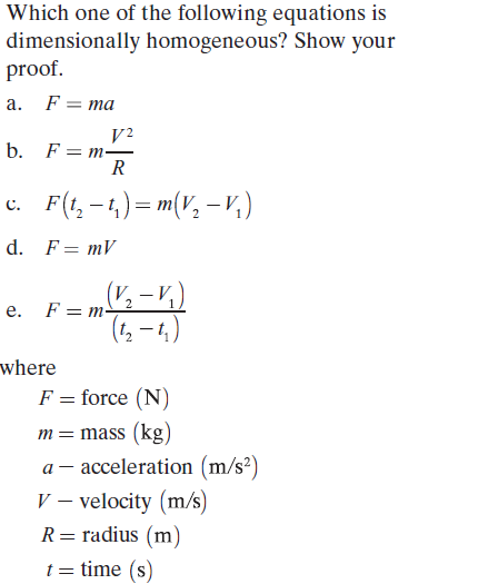 Which one of the following equations is
dimensionally homogeneous? Show your
proof.
a. F= ma
F = m-
R
b.
c. F(t, -4) = m(V, - v,)
d. F= mV
(V½ – V)
e. F= m-
where
F = force (N)
m= mass (kg)
a – acceleration (m/s²)
V – velocity (m/s)
R= radius (m)
t = time (s)
