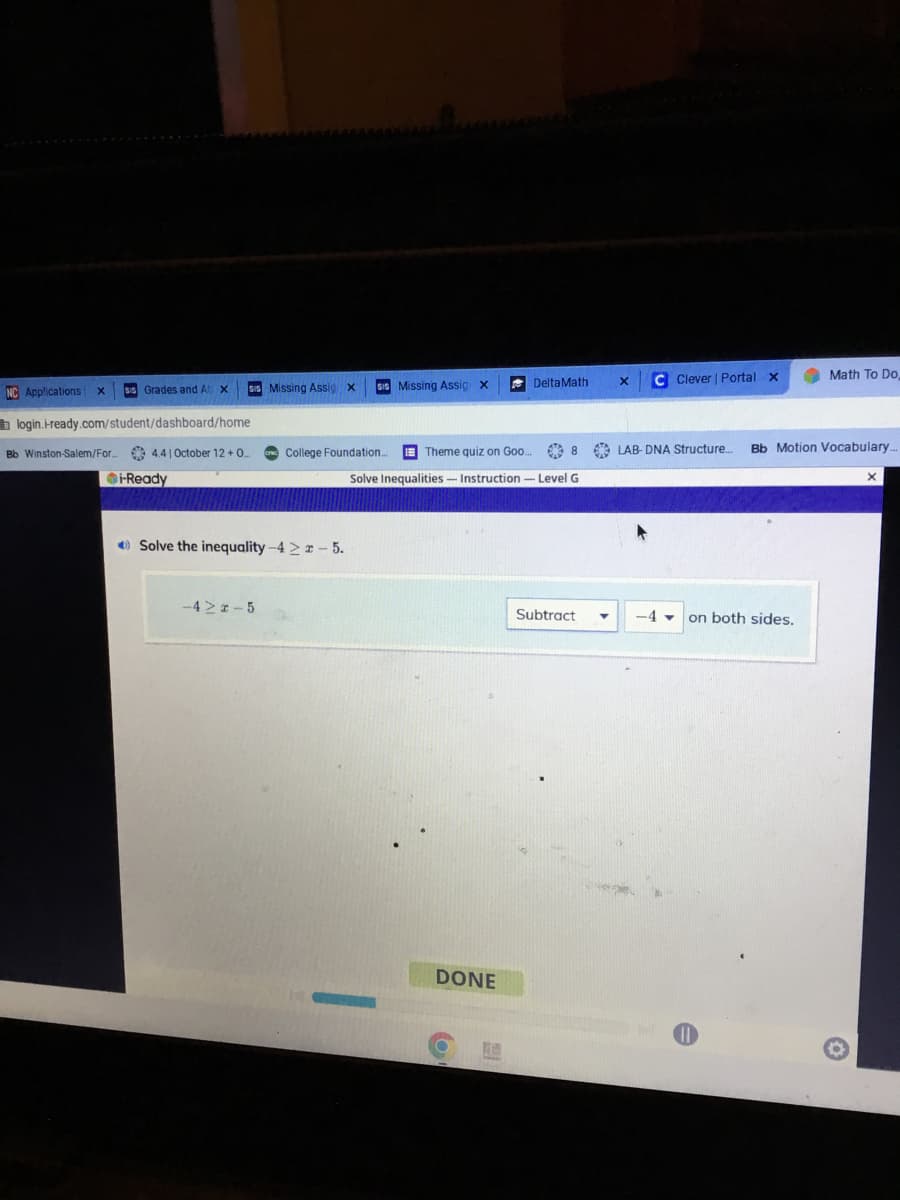 SIS Missing Assig X
NC Applications X Sis Grades and At X
login.i-ready.com/student/dashboard/home
Solve the inequality -4 ≥ 2 - 5.
Sis Missing Assig x
Bb Winston-Salem/For. 4.41 October 12 +0.... CINC College Foundation.... Theme quiz on Goo...
Solve Inequalities - Instruction - Level G
-Ready
-4M 2-5
DeltaMath
DONE
X
Subtract
C Clever | Portal X
8 8 LAB-DNA Structure..... Bb Motion Vocabulary...
-4
Math To Do,
on both sides.
X