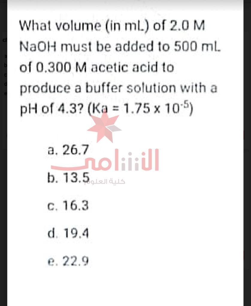 What volume (in ml) of 2.0 M
NaOH must be added to 500 ml
of 0.300 M acetic acid to
produce a buffer solution with a
pH of 4.3? (Ka = 1.75 x 105)
a. 26.7
noliitil
كلية العلو13.5 .b
c. 16.3
d. 19.4
e. 22.9