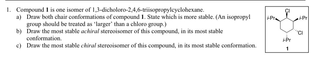 1. Compound 1 is one isomer of 1,3-dicholoro-2,4,6-triisopropylcyclohexane.
a) Draw both chair conformations of compound 1. State which is more stable. (An isopropyl
group should be treated as 'larger' than a chloro group.)
b) Draw the most stable achiral stereoisomer of this compound, in its most stable
conformation.
c) Draw the most stable chiral stereoisomer of this compound, in its most stable conformation.
i-Pr
i-Pr
1
i-Pr
'CI