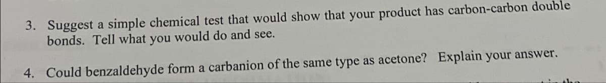 3. Suggest a simple chemical test that would show that your product has carbon-carbon double
bonds. Tell what you would do and see.
4. Could benzaldehyde form a carbanion of the same type as acetone? Explain your answer.