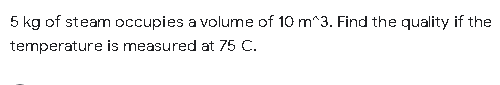 5 kg of steam occupies a volume of 10 m^3. Find the quality if the
temperature is measured at 75 C.
