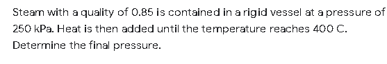 Steam with a quality of 0.85 is contained in a rigid vessel at a pressure of
250 kPa. Heat is then added until the temperature reaches 400 C.
Determine the final pressure.
