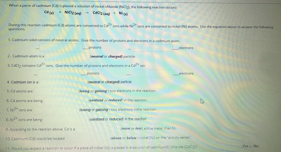 When a piece of cadmium (Cd) is placed a solution of nickel chloride (NICI2), the following reaction occurs:
Cd (s)
+ NiCl2 (aq) - CdCl2 (aq) + Ni (s)
During this reaction cadmium (Cd) atoms are converted to Cd2+ ions while NI2+ ions are converted to nickel (Ni) atoms. Use the equation above to answer the following
questions.
1. Cadmium solid consists of neutral atoms. Give the number of protons and electrons in a cadmium atom.
protons
electrons
2. Cadmium atom is a
(neutral or charged) particle
3. CdCl2 contains Cd2+ ions. Give the number of protons and electrons in a Cd2+ ion
protons
electrons
4. Cadmium ion is a
(neutral or charged) particle
5. Cd atoms are
(losing or gaining ) two electrons in the reaction.
6. Cd atoms are being
(oxidized or reduced) in the reaction.
7. Ni2+ ions are
(losing or gaining) two electrons inthe reaction.
8. Ni2* ions are being
(oxidized or reduced) in the reaction.
9. According to the reaction above, Cd is a
(more or less) active metal than Ni.
10. Cadmium (Cd) would be located
(above or below) nickel (Ni) on the "activity series".
(Yes or No)
11. Would you expect a reaction to occur if a piece of nickel (Ni) is placed in a solution of cadmium(II) chloride (CdCI2)?
