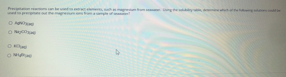 Precipitation reactions can be used to extract elements, such as magnesium from seawater. Using the solubility table, determine which of the following solutions could be
used to precipitate out the magnesium ions from a sample of seawater?
O AGNO3(aq)
O NazCO3(aq)
O KCl(aq)
O NH4Br(aq)
