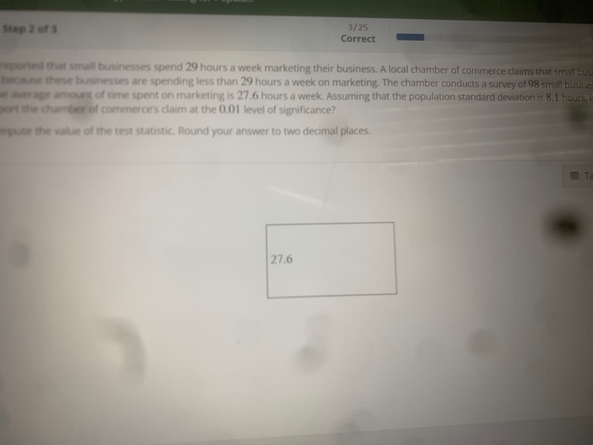 Step 2 of 3
3/25
Correct
reported that small businesses spend 29 hours a week marketing their business. A local chamber of commerce claims that small busi
because these businesses are spending less than 29 hours a week on marketing. The chamber conducts a survey of 98 small busines
ne average amount of time spent on marketing is 27.6 hours a week. Assuming that the population standard deviation is 8.1 hours, is
port the chamber of commerce's claim at the 0.01 level of significance?
mpute the value of the test statistic. Round your answer to two decimal places.
27.6
Ta