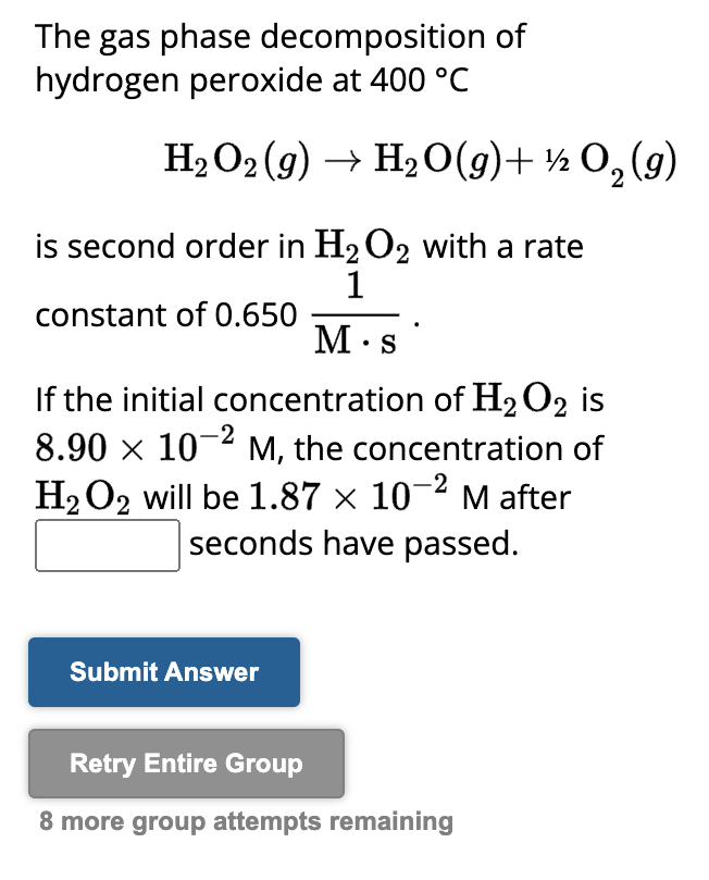 The gas phase decomposition of
hydrogen peroxide at 400 °C
H₂O2(g) → H₂O(g) + ½O₂(g)
2
is second order in H₂O2 with a rate
constant of 0.650
1
M.s
If the initial concentration of H₂O2 is
8.90 × 10² M, the concentration of
H₂O2 will be 1.87 × 10-² M after
seconds have passed.
Submit Answer
Retry Entire Group
8 more group attempts remaining