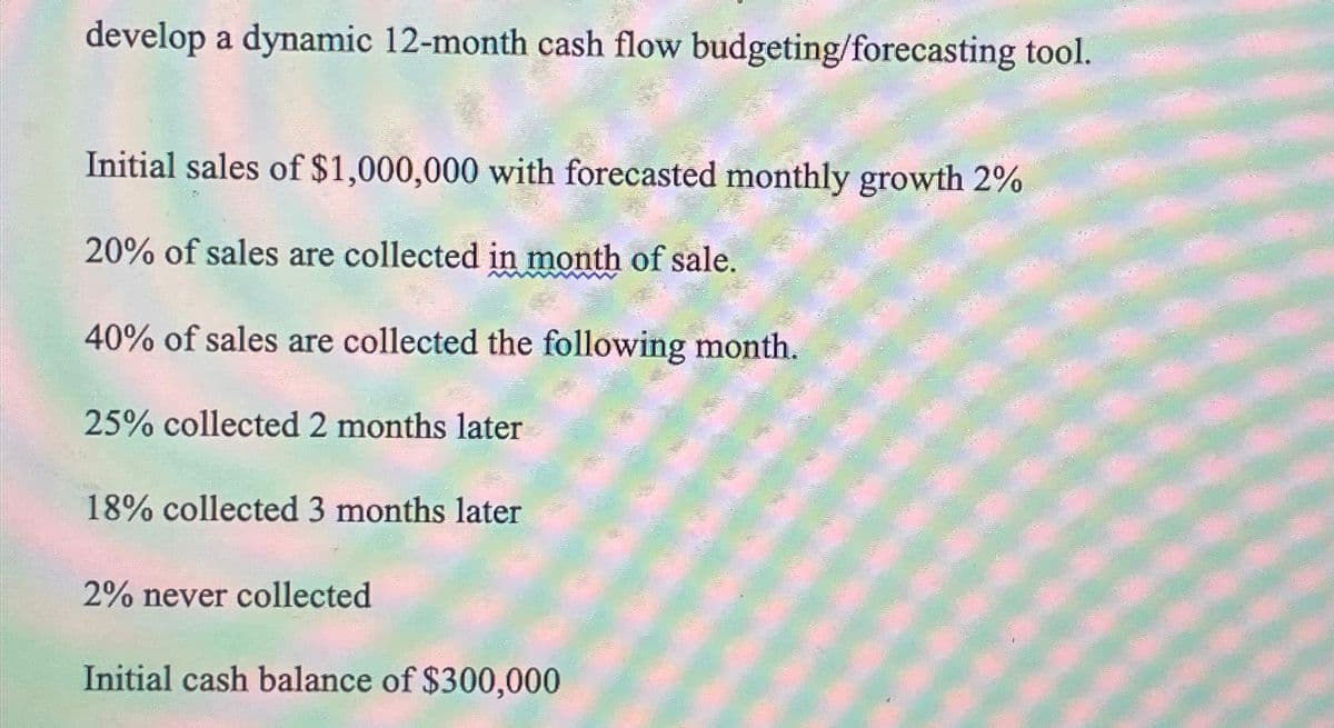 develop a dynamic 12-month cash flow budgeting/forecasting tool.
Initial sales of $1,000,000 with forecasted monthly growth 2%
20% of sales are collected in month of sale.
40% of sales are collected the following month.
25% collected 2 months later
18% collected 3 months later
2% never collected
Initial cash balance of $300,000