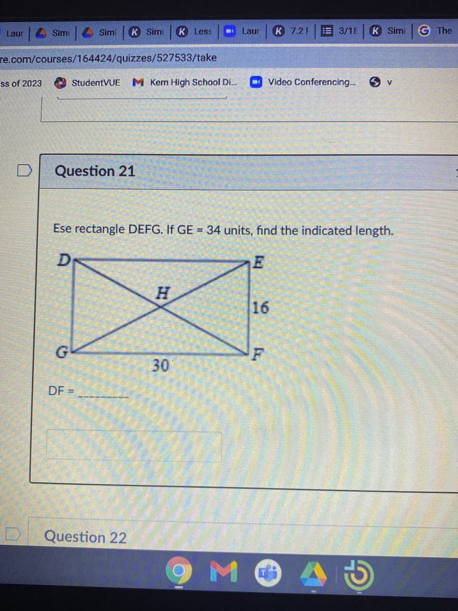 Laur
Šimi
Simi
K Simi
K Less
Laur
K 7.2 F
3/18
K Simi
G The
re.com/courses/164424/quizzes/527533/take
ss of 2023
StudentVUE
M Kern High School Di.
Video Conferencing..
Question 21
Ese rectangle DEFG. If GE = 34 units, find the indicated length.
H.
16
F
30
DF =
Question 22
M.
