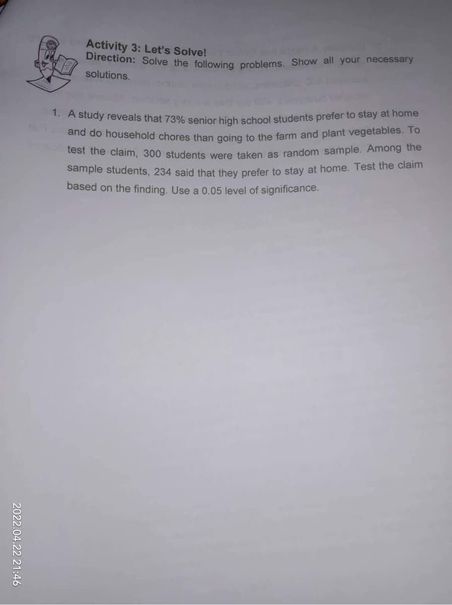 2022.04.22 21:46
Activity 3: Let's Solve!
Direction: Solve the following problems. Show all your necessary
solutions.
1. A study reveals that 73% senior high school students prefer to stay at home
teria and do household chores than going to the farm and plant vegetables. To
enbart test the claim, 300 students were taken as random sample. Among the
sample students, 234 said that they prefer to stay at home. Test the claim
based on the finding. Use a 0.05 level of significance.