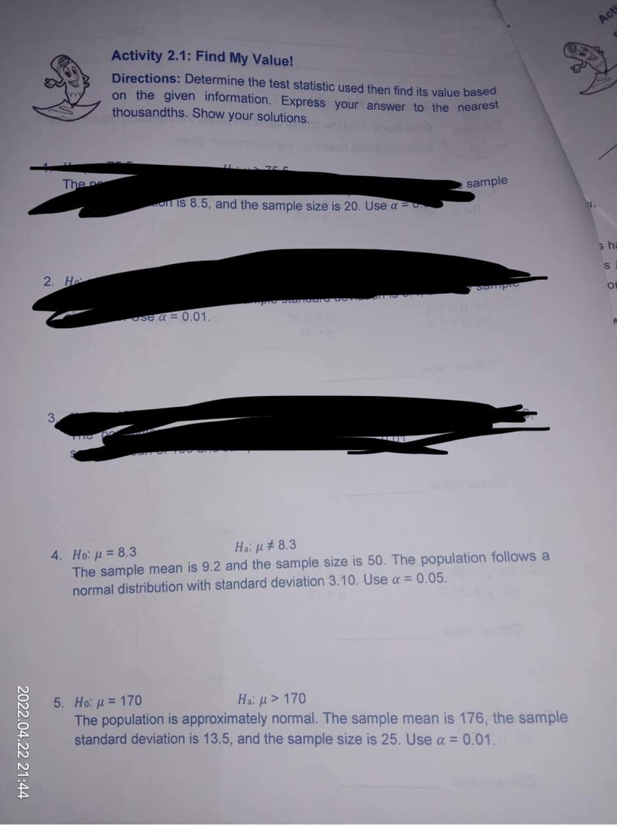 2022.04.22 21:44
Activity 2.1: Find My Value!
Directions: Determine the test statistic used then find its value based
on the given information. Express your answer to the nearest
thousandths. Show your solutions.
sample
on is 8.5, and the sample size is 20. Use a
2. H
Sample
se a = 0.01.
3
4. Ho: μ = 8.3
Ha: μ# 8.3
The sample mean is 9.2 and the sample size is 50. The population follows a
normal distribution with standard deviation 3.10. Use a = 0.05.
5. Ho: μ = 170
Ha: μ> 170
The population is approximately normal. The sample mean is 176, the sample
standard deviation is 13.5, and the sample size is 25. Use a = 0.01.
The pe
Acti
s ha
S
OF