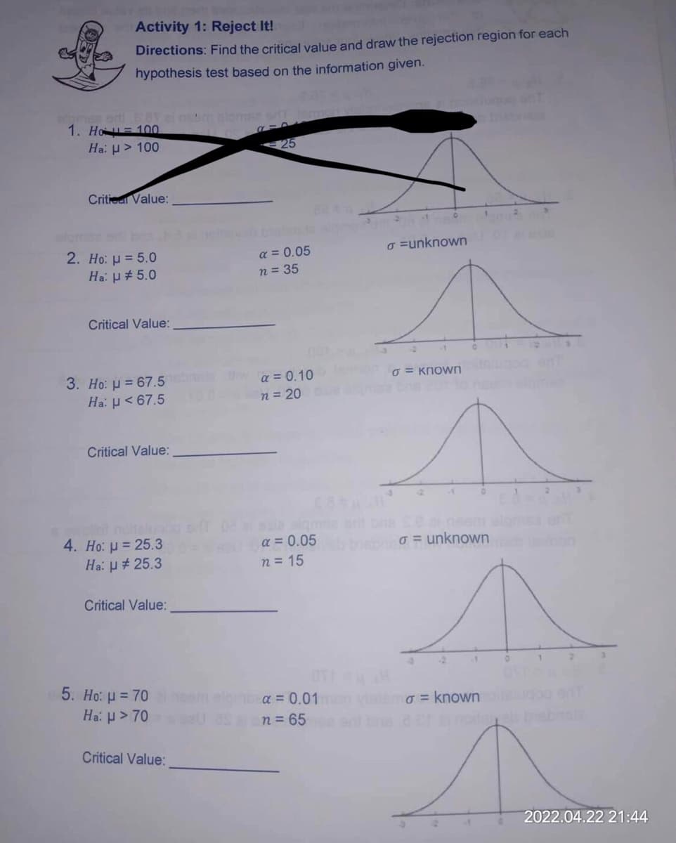 Activity 1: Reject It!
Directions: Find the critical value and draw the rejection region for each
hypothesis test based on the information given.
A-D
σ=unknown
6 = known
o=unknown
o = known your
inpitre els
1. Ho=100
Ha: > 100
Critical Value:
2. Ho: μ = 5.0
Ha: # 5.0
Critical Value:
3. Ho: = 67.5
Ha: μ< 67.5
Critical Value:
4. Ho: μ = 25.3
Ha: μ# 25.3
Critical Value:
5. Ho: μ = 70
Ha: μ> 70
Critical Value:
25
α = 0.05
n = 35
wa = 0.10
n = 20
α = 0.05
n = 15
α = 0.01 m
n = 65
OTH
1
2
2022.04.22 21:44