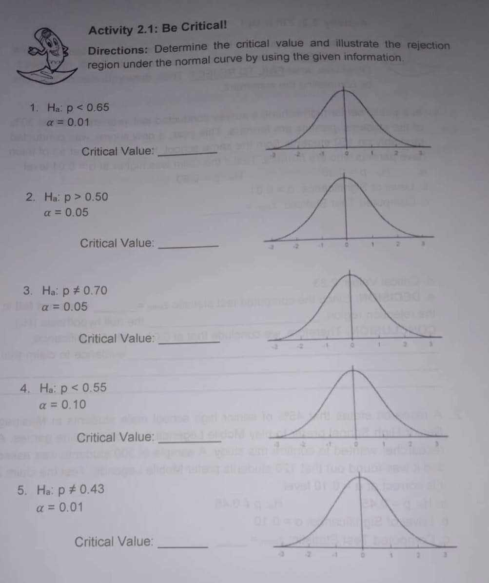 Activity 2.1: Be Critical!
Directions: Determine the critical value and illustrate the rejection
region under the normal curve by using the given information.
Critical Value:
Critical Value:
↑
Critical Value:
Critical Value:prepad
M
Critical Value:
1. Ha: p < 0.65
α = 0.01
2. Ha: p > 0.50
α = 0.05
3. Ha: p = 0.70
α = 0.05
4. Ha: p < 0.55
a = 0.10
5. Ha: p = 0.43
a = 0.01
Jadi abul