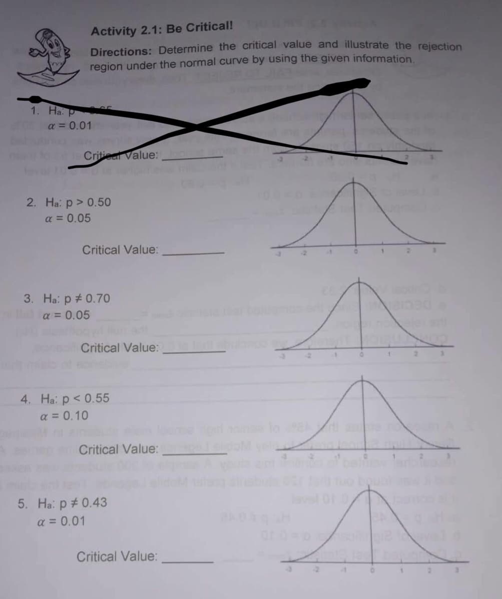 Activity 2.1: Be Critical!
Directions: Determine the critical value and illustrate the rejection
region under the normal curve by using the given information.
Critical Value:
Critical Value:
Critical Value:
2
Critical Value:
Critical Value:
1. Ha: pr
α = 0.01
2. Ha: p > 0.50
α = 0.05
3. Ha: p = 0.70
a = 0.05
4. Ha: p < 0.55
a = 0.10
5. Ha: p = 0.43
a = 0.01