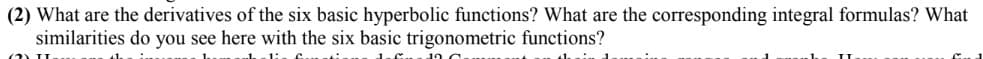 (2) What are the derivatives of the six basic hyperbolic functions? What are the corresponding integral formulas? What
similarities do you see here with the six basic trigonometric functions?
