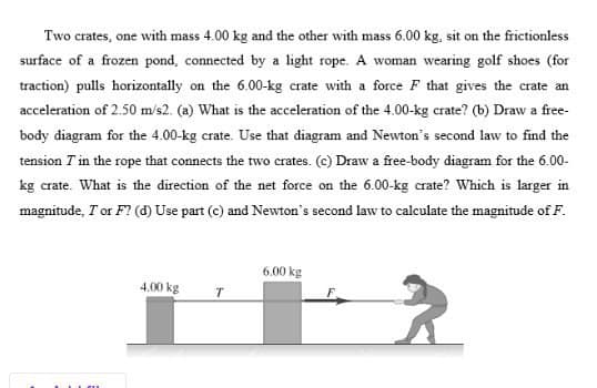 Two crates, one with mass 4.00 kg and the other with mass 6.00 kg, sit on the frictionless
surface of a frozen pond, connected by a light rope. A woman wearing golf shoes (for
traction) pulls horizontally on the 6.00-kg crate with a force F that gives the crate an
acceleration of 2.50 m/s2. (a) What is the acceleration of the 4.00-kg crate? (b) Draw a free-
body diagram for the 4.00-kg crate. Use that diagram and Newton's second law to find the
tension T in the rope that connects the two crates. (c) Draw a free-body diagram for the 6.00-
kg crate. What is the direction of the net force on the 6.00-kg crate? Which is larger in
magnitude, T or F? (d) Use part (c) and Newton's second law to calculate the magnitude of F.
6.00 kg
4.00 kg
T
