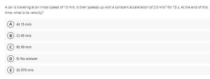 A car is traveling at an initial speed of 15 m/s. It then speeds up with a constant acceleration of 2.0 m/s? for 15 s. At the end of this
time, what is its velocity?
A A) 15 m/s
B) C) 45 m/s
B) 30 m/s
D) E) No ansv
answer
E) D) 375 m/s
