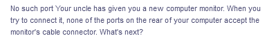 No such port Your uncle has given you a new computer monitor. When you
try to connect it, none of the ports on the rear of your computer accept the
monitor's cable connector. What's next?
